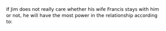 ​If Jim does not really care whether his wife Francis stays with him or not, he will have the most power in the relationship according to: