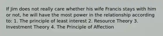 If Jim does not really care whether his wife Francis stays with him or not, he will have the most power in the relationship according to: 1. The principle of least interest 2. Resource Theory 3. Investment Theory 4. The Principle of Affection