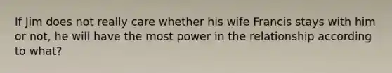 If Jim does not really care whether his wife Francis stays with him or not, he will have the most power in the relationship according to what?