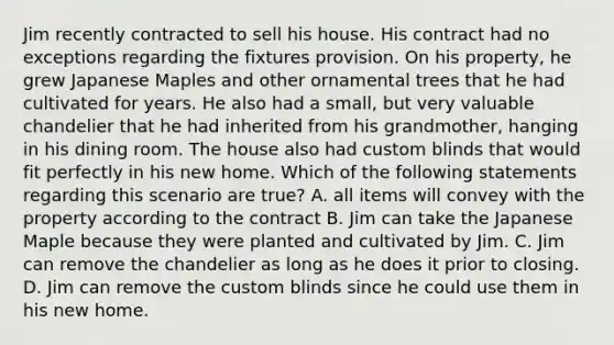 Jim recently contracted to sell his house. His contract had no exceptions regarding the fixtures provision. On his property, he grew Japanese Maples and other ornamental trees that he had cultivated for years. He also had a small, but very valuable chandelier that he had inherited from his grandmother, hanging in his dining room. The house also had custom blinds that would fit perfectly in his new home. Which of the following statements regarding this scenario are true? A. all items will convey with the property according to the contract B. Jim can take the Japanese Maple because they were planted and cultivated by Jim. C. Jim can remove the chandelier as long as he does it prior to closing. D. Jim can remove the custom blinds since he could use them in his new home.