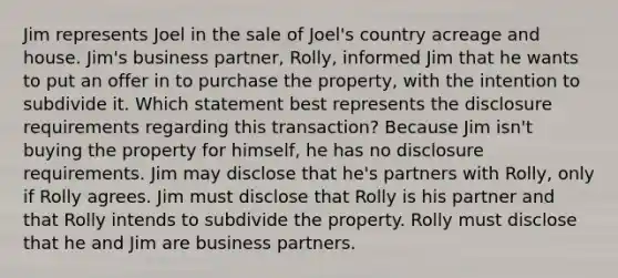 Jim represents Joel in the sale of Joel's country acreage and house. Jim's business partner, Rolly, informed Jim that he wants to put an offer in to purchase the property, with the intention to subdivide it. Which statement best represents the disclosure requirements regarding this transaction? Because Jim isn't buying the property for himself, he has no disclosure requirements. Jim may disclose that he's partners with Rolly, only if Rolly agrees. Jim must disclose that Rolly is his partner and that Rolly intends to subdivide the property. Rolly must disclose that he and Jim are business partners.