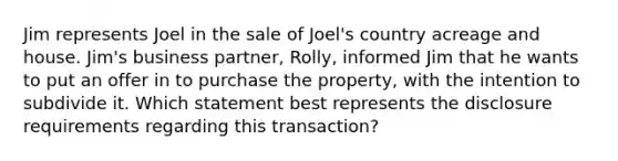 Jim represents Joel in the sale of Joel's country acreage and house. Jim's business partner, Rolly, informed Jim that he wants to put an offer in to purchase the property, with the intention to subdivide it. Which statement best represents the disclosure requirements regarding this transaction?