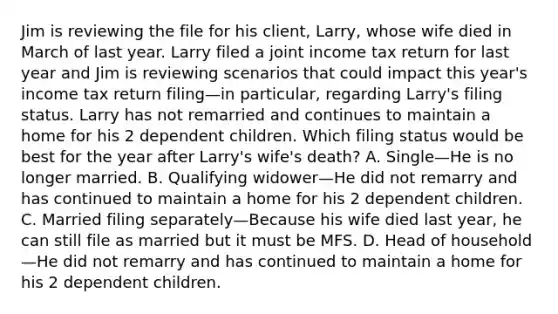 Jim is reviewing the file for his client, Larry, whose wife died in March of last year. Larry filed a joint income tax return for last year and Jim is reviewing scenarios that could impact this year's income tax return filing—in particular, regarding Larry's filing status. Larry has not remarried and continues to maintain a home for his 2 dependent children. Which filing status would be best for the year after Larry's wife's death? A. Single—He is no longer married. B. Qualifying widower—He did not remarry and has continued to maintain a home for his 2 dependent children. C. Married filing separately—Because his wife died last year, he can still file as married but it must be MFS. D. Head of household—He did not remarry and has continued to maintain a home for his 2 dependent children.