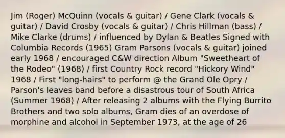 Jim (Roger) McQuinn (vocals & guitar) / Gene Clark (vocals & guitar) / David Crosby (vocals & guitar) / Chris Hillman (bass) / Mike Clarke (drums) / influenced by Dylan & Beatles Signed with Columbia Records (1965) Gram Parsons (vocals & guitar) joined early 1968 / encouraged C&W direction Album "Sweetheart of the Rodeo" (1968) / first Country Rock record "Hickory Wind" 1968 / First "long-hairs" to perform @ the Grand Ole Opry / Parson's leaves band before a disastrous tour of South Africa (Summer 1968) / After releasing 2 albums with the Flying Burrito Brothers and two solo albums, Gram dies of an overdose of morphine and alcohol in September 1973, at the age of 26