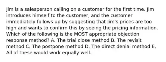 Jim is a salesperson calling on a customer for the first time. Jim introduces himself to the customer, and the customer immediately follows up by suggesting that Jim's prices are too high and wants to confirm this by seeing the pricing information. Which of the following is the MOST appropriate objection response method? A. The trial close method B. The revisit method C. The postpone method D. The direct denial method E. All of these would work equally well.