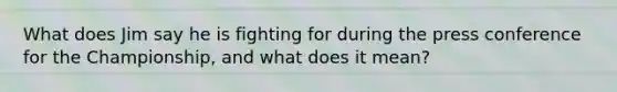 What does Jim say he is fighting for during the press conference for the Championship, and what does it mean?