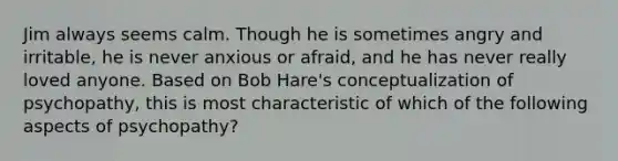 Jim always seems calm. Though he is sometimes angry and irritable, he is never anxious or afraid, and he has never really loved anyone. Based on Bob Hare's conceptualization of psychopathy, this is most characteristic of which of the following aspects of psychopathy?