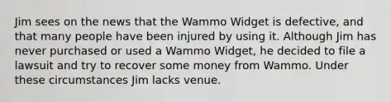 Jim sees on the news that the Wammo Widget is defective, and that many people have been injured by using it. Although Jim has never purchased or used a Wammo Widget, he decided to file a lawsuit and try to recover some money from Wammo. Under these circumstances Jim lacks venue.