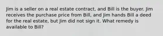 Jim is a seller on a real estate contract, and Bill is the buyer. Jim receives the purchase price from Bill, and Jim hands Bill a deed for the real estate, but Jim did not sign it. What remedy is available to Bill?