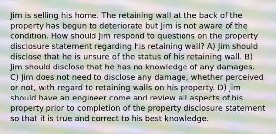 Jim is selling his home. The retaining wall at the back of the property has begun to deteriorate but Jim is not aware of the condition. How should Jim respond to questions on the property disclosure statement regarding his retaining wall? A) Jim should disclose that he is unsure of the status of his retaining wall. B) Jim should disclose that he has no knowledge of any damages. C) Jim does not need to disclose any damage, whether perceived or not, with regard to retaining walls on his property. D) Jim should have an engineer come and review all aspects of his property prior to completion of the property disclosure statement so that it is true and correct to his best knowledge.