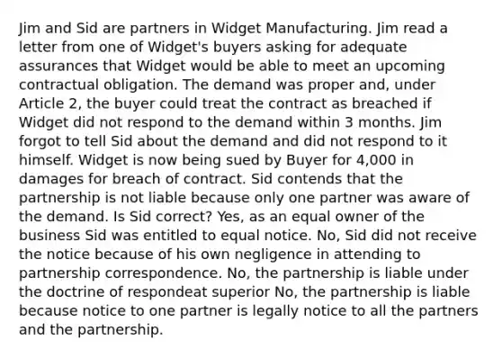 Jim and Sid are partners in Widget Manufacturing. Jim read a letter from one of Widget's buyers asking for adequate assurances that Widget would be able to meet an upcoming contractual obligation. The demand was proper and, under Article 2, the buyer could treat the contract as breached if Widget did not respond to the demand within 3 months. Jim forgot to tell Sid about the demand and did not respond to it himself. Widget is now being sued by Buyer for 4,000 in damages for breach of contract. Sid contends that the partnership is not liable because only one partner was aware of the demand. Is Sid correct? Yes, as an equal owner of the business Sid was entitled to equal notice. No, Sid did not receive the notice because of his own negligence in attending to partnership correspondence. No, the partnership is liable under the doctrine of respondeat superior No, the partnership is liable because notice to one partner is legally notice to all the partners and the partnership.