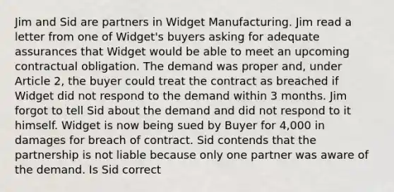 Jim and Sid are partners in Widget Manufacturing. Jim read a letter from one of Widget's buyers asking for adequate assurances that Widget would be able to meet an upcoming contractual obligation. The demand was proper and, under Article 2, the buyer could treat the contract as breached if Widget did not respond to the demand within 3 months. Jim forgot to tell Sid about the demand and did not respond to it himself. Widget is now being sued by Buyer for 4,000 in damages for breach of contract. Sid contends that the partnership is not liable because only one partner was aware of the demand. Is Sid correct