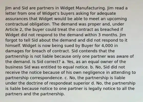 Jim and Sid are partners in Widget Manufacturing. Jim read a letter from one of Widget's buyers asking for adequate assurances that Widget would be able to meet an upcoming contractual obligation. The demand was proper and, under Article 2, the buyer could treat the contract as breached if Widget did not respond to the demand within 3 months. Jim forgot to tell Sid about the demand and did not respond to it himself. Widget is now being sued by Buyer for 4,000 in damages for breach of contract. Sid contends that the partnership is not liable because only one partner was aware of the demand. Is Sid correct? a. Yes, as an equal owner of the business Sid was entitled to equal notice. b. No, Sid did not receive the notice because of his own negligence in attending to partnership correspondence. c. No, the partnership is liable under the doctrine of respondeat superior d. No, the partnership is liable because notice to one partner is legally notice to all the partners and the partnership.