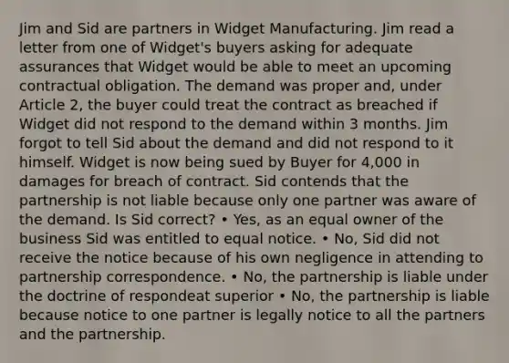 Jim and Sid are partners in Widget Manufacturing. Jim read a letter from one of Widget's buyers asking for adequate assurances that Widget would be able to meet an upcoming contractual obligation. The demand was proper and, under Article 2, the buyer could treat the contract as breached if Widget did not respond to the demand within 3 months. Jim forgot to tell Sid about the demand and did not respond to it himself. Widget is now being sued by Buyer for 4,000 in damages for breach of contract. Sid contends that the partnership is not liable because only one partner was aware of the demand. Is Sid correct? • Yes, as an equal owner of the business Sid was entitled to equal notice. • No, Sid did not receive the notice because of his own negligence in attending to partnership correspondence. • No, the partnership is liable under the doctrine of respondeat superior • No, the partnership is liable because notice to one partner is legally notice to all the partners and the partnership.