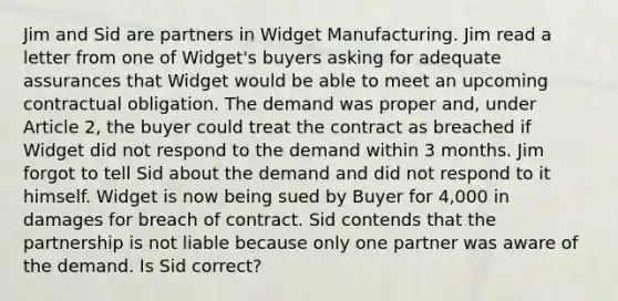 Jim and Sid are partners in Widget Manufacturing. Jim read a letter from one of Widget's buyers asking for adequate assurances that Widget would be able to meet an upcoming contractual obligation. The demand was proper and, under Article 2, the buyer could treat the contract as breached if Widget did not respond to the demand within 3 months. Jim forgot to tell Sid about the demand and did not respond to it himself. Widget is now being sued by Buyer for 4,000 in damages for breach of contract. Sid contends that the partnership is not liable because only one partner was aware of the demand. Is Sid correct?