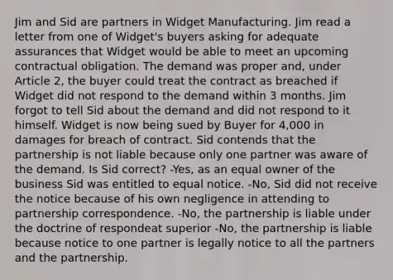 Jim and Sid are partners in Widget Manufacturing. Jim read a letter from one of Widget's buyers asking for adequate assurances that Widget would be able to meet an upcoming contractual obligation. The demand was proper and, under Article 2, the buyer could treat the contract as breached if Widget did not respond to the demand within 3 months. Jim forgot to tell Sid about the demand and did not respond to it himself. Widget is now being sued by Buyer for 4,000 in damages for breach of contract. Sid contends that the partnership is not liable because only one partner was aware of the demand. Is Sid correct? -Yes, as an equal owner of the business Sid was entitled to equal notice. -No, Sid did not receive the notice because of his own negligence in attending to partnership correspondence. -No, the partnership is liable under the doctrine of respondeat superior -No, the partnership is liable because notice to one partner is legally notice to all the partners and the partnership.