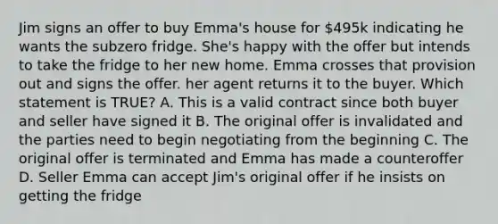 Jim signs an offer to buy Emma's house for 495k indicating he wants the subzero fridge. She's happy with the offer but intends to take the fridge to her new home. Emma crosses that provision out and signs the offer. her agent returns it to the buyer. Which statement is TRUE? A. This is a valid contract since both buyer and seller have signed it B. The original offer is invalidated and the parties need to begin negotiating from the beginning C. The original offer is terminated and Emma has made a counteroffer D. Seller Emma can accept Jim's original offer if he insists on getting the fridge