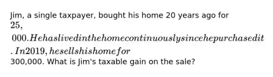 Jim, a single taxpayer, bought his home 20 years ago for 25,000. He has lived in the home continuously since he purchased it. In 2019, he sells his home for300,000. What is Jim's taxable gain on the sale?