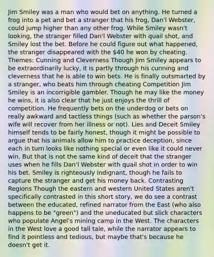 Jim Smiley was a man who would bet on anything. He turned a frog into a pet and bet a stranger that his frog, Dan'l Webster, could jump higher than any other frog. While Smiley wasn't looking, the stranger filled Dan'l Webster with quail shot, and Smiley lost the bet. Before he could figure out what happened, the stranger disappeared with the 40 he won by cheating. Themes: Cunning and Cleverness Though Jim Smiley appears to be extraordinarily lucky, it is partly through his cunning and cleverness that he is able to win bets. He is finally outsmarted by a stranger, who beats him through cheating Competition Jim Smiley is an incorrigible gambler. Though he may like the money he wins, it is also clear that he just enjoys the thrill of competition. He frequently bets on the underdog or bets on really awkward and tactless things (such as whether the parson's wife will recover from her illness or not). Lies and Deceit Smiley himself tends to be fairly honest, though it might be possible to argue that his animals allow him to practice deception, since each in turn looks like nothing special or even like it could never win. But that is not the same kind of deceit that the stranger uses when he fills Dan'l Webster with quail shot in order to win his bet. Smiley is righteously indignant, though he fails to capture the stranger and get his money back. Contrasting Regions Though the eastern and western United States aren't specifically contrasted in this short story, we do see a contrast between the educated, refined narrator from the East (who also happens to be "green") and the uneducated but slick characters who populate Angel's mining camp in the West. The characters in the West love a good tall tale, while the narrator appears to find it pointless and tedious, but maybe that's because he doesn't get it.