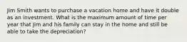 Jim Smith wants to purchase a vacation home and have it double as an investment. What is the maximum amount of time per year that Jim and his family can stay in the home and still be able to take the depreciation?