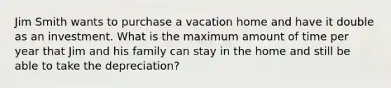 Jim Smith wants to purchase a vacation home and have it double as an investment. What is the maximum amount of time per year that Jim and his family can stay in the home and still be able to take the depreciation?