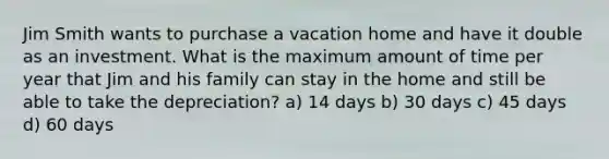 Jim Smith wants to purchase a vacation home and have it double as an investment. What is the maximum amount of time per year that Jim and his family can stay in the home and still be able to take the depreciation? a) 14 days b) 30 days c) 45 days d) 60 days