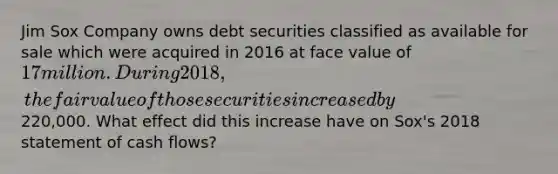 Jim Sox Company owns debt securities classified as available for sale which were acquired in 2016 at face value of 17 million. During 2018, the fair value of those securities increased by220,000. What effect did this increase have on Sox's 2018 statement of cash flows?