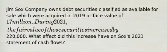 Jim Sox Company owns debt securities classified as available for sale which were acquired in 2019 at face value of 17 million. During 2021, the fair value of those securities increased by220,000. What effect did this increase have on Sox's 2021 statement of cash flows?