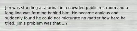 Jim was standing at a urinal in a crowded public restroom and a long line was forming behind him. He became anxious and suddenly found he could not micturate no matter how hard he tried. Jim's problem was that ...?