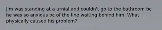 Jim was standing at a urnial and couldn't go to the bathroom bc he was so anxious bc of the line waiting behind him. What physically caused his problem?