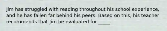 Jim has struggled with reading throughout his school experience, and he has fallen far behind his peers. Based on this, his teacher recommends that Jim be evaluated for _____.