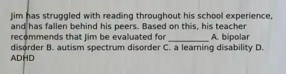 Jim has struggled with reading throughout his school experience, and has fallen behind his peers. Based on this, his teacher recommends that Jim be evaluated for __________ A. bipolar disorder B. autism spectrum disorder C. a learning disability D. ADHD