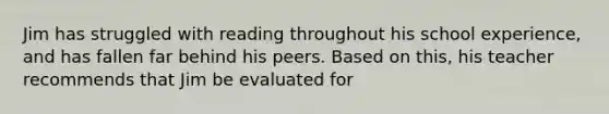 Jim has struggled with reading throughout his school experience, and has fallen far behind his peers. Based on this, his teacher recommends that Jim be evaluated for