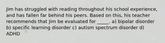 Jim has struggled with reading throughout his school experience, and has fallen far behind his peers. Based on this, his teacher recommends that Jim be evaluated for _____. a) bipolar disorder b) specific learning disorder c) autism spectrum disorder d) ADHD