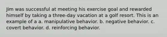 Jim was successful at meeting his exercise goal and rewarded himself by taking a three-day vacation at a golf resort. This is an example of a a. manipulative behavior. b. negative behavior. c. covert behavior. d. reinforcing behavior.