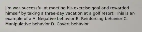 Jim was successful at meeting his exercise goal and rewarded himself by taking a three-day vacation at a golf resort. This is an example of a A. Negative behavior B. Reinforcing behavior C. Manipulative behavior D. Covert behavior