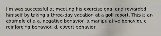 Jim was successful at meeting his exercise goal and rewarded himself by taking a three-day vacation at a golf resort. This is an example of a a. negative behavior. b.manipulative behavior. c. reinforcing behavior. d. covert behavior.