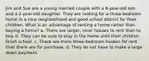 Jim and Sue are a young married couple with a 6-year-old son and a 2-year-old daughter. They are looking for a three-bedroom home in a nice neighborhood and good school district for their children. What is an advantage of renting a home rather than buying a home? a. There are larger, nicer houses to rent than to buy. b. They can be sure to stay in the home until their children finish school. c. There are more three-bedroom houses for rent than there are for purchase. d. They do not have to make a large down payment.