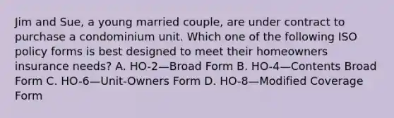 Jim and Sue, a young married couple, are under contract to purchase a condominium unit. Which one of the following ISO policy forms is best designed to meet their homeowners insurance needs? A. HO-2—Broad Form B. HO-4—Contents Broad Form C. HO-6—Unit-Owners Form D. HO-8—Modified Coverage Form