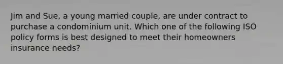 Jim and Sue, a young married couple, are under contract to purchase a condominium unit. Which one of the following ISO policy forms is best designed to meet their homeowners insurance needs?