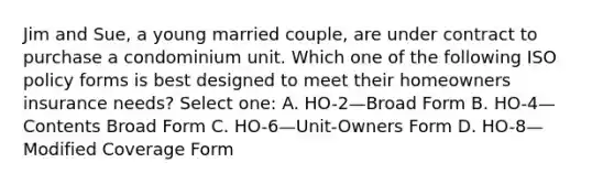 Jim and Sue, a young married couple, are under contract to purchase a condominium unit. Which one of the following ISO policy forms is best designed to meet their homeowners insurance needs? Select one: A. HO-2—Broad Form B. HO-4—Contents Broad Form C. HO-6—Unit-Owners Form D. HO-8—Modified Coverage Form