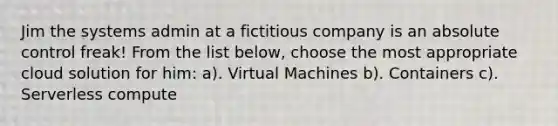 Jim the systems admin at a fictitious company is an absolute control freak! From the list below, choose the most appropriate cloud solution for him: a). Virtual Machines b). Containers c). Serverless compute