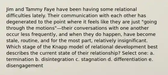 Jim and Tammy Faye have been having some relational difficulties lately. Their communication with each other has degenerated to the point where it feels like they are just "going through the motions"—their conversations with one another occur less frequently, and when they do happen, have become stale, routine, and for the most part, relatively insignificant. Which stage of the Knapp model of relational development best describes the current state of their relationship? Select one: a. termination b. disintegration c. stagnation d. differentiation e. disengagement