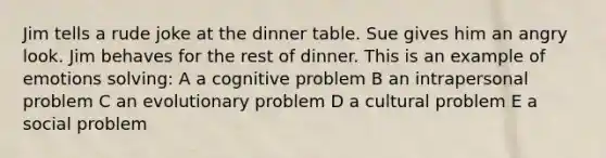 Jim tells a rude joke at the dinner table. Sue gives him an angry look. Jim behaves for the rest of dinner. This is an example of emotions solving: A a cognitive problem B an intrapersonal problem C an evolutionary problem D a cultural problem E a social problem