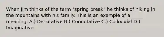 When Jim thinks of the term "spring break" he thinks of hiking in the mountains with his family. This is an example of a _____ meaning. A.) Denotative B.) Connotative C.) Colloquial D.) Imaginative