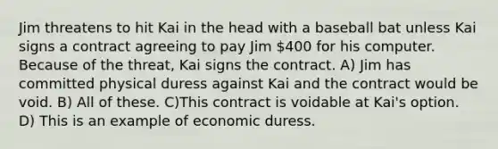 Jim threatens to hit Kai in the head with a baseball bat unless Kai signs a contract agreeing to pay Jim 400 for his computer. Because of the threat, Kai signs the contract. A) Jim has committed physical duress against Kai and the contract would be void. B) All of these. C)This contract is voidable at Kai's option. D) This is an example of economic duress.