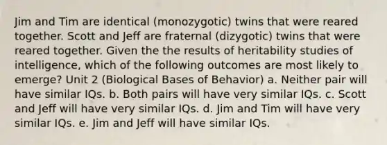 Jim and Tim are identical (monozygotic) twins that were reared together. Scott and Jeff are fraternal (dizygotic) twins that were reared together. Given the the results of heritability studies of intelligence, which of the following outcomes are most likely to emerge? Unit 2 (Biological Bases of Behavior) a. Neither pair will have similar IQs. b. Both pairs will have very similar IQs. c. Scott and Jeff will have very similar IQs. d. Jim and Tim will have very similar IQs. e. Jim and Jeff will have similar IQs.