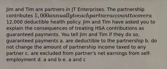 Jim and Tim are partners in JT Enterprises. The partnership contributes 1,000 annually to each partner account to cover a12,000 deductible health policy. Jim and Tim have asked you to explain the consequences of treating HSA contributions as guaranteed payments. You tell Jim and Tim if they do so, guaranteed payments a. are deductible to the partnership b. do not change the amount of partnership income taxed to any partner c. are excluded from partner's net earnings from self-employment d. a and b e. a and c