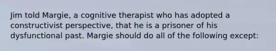 Jim told Margie, a cognitive therapist who has adopted a constructivist perspective, that he is a prisoner of his dysfunctional past. Margie should do all of the following except: