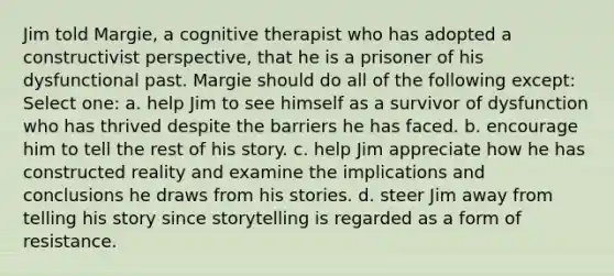 Jim told Margie, a cognitive therapist who has adopted a constructivist perspective, that he is a prisoner of his dysfunctional past. Margie should do all of the following except: Select one: a. help Jim to see himself as a survivor of dysfunction who has thrived despite the barriers he has faced. b. encourage him to tell the rest of his story. c. help Jim appreciate how he has constructed reality and examine the implications and conclusions he draws from his stories. d. steer Jim away from telling his story since storytelling is regarded as a form of resistance.